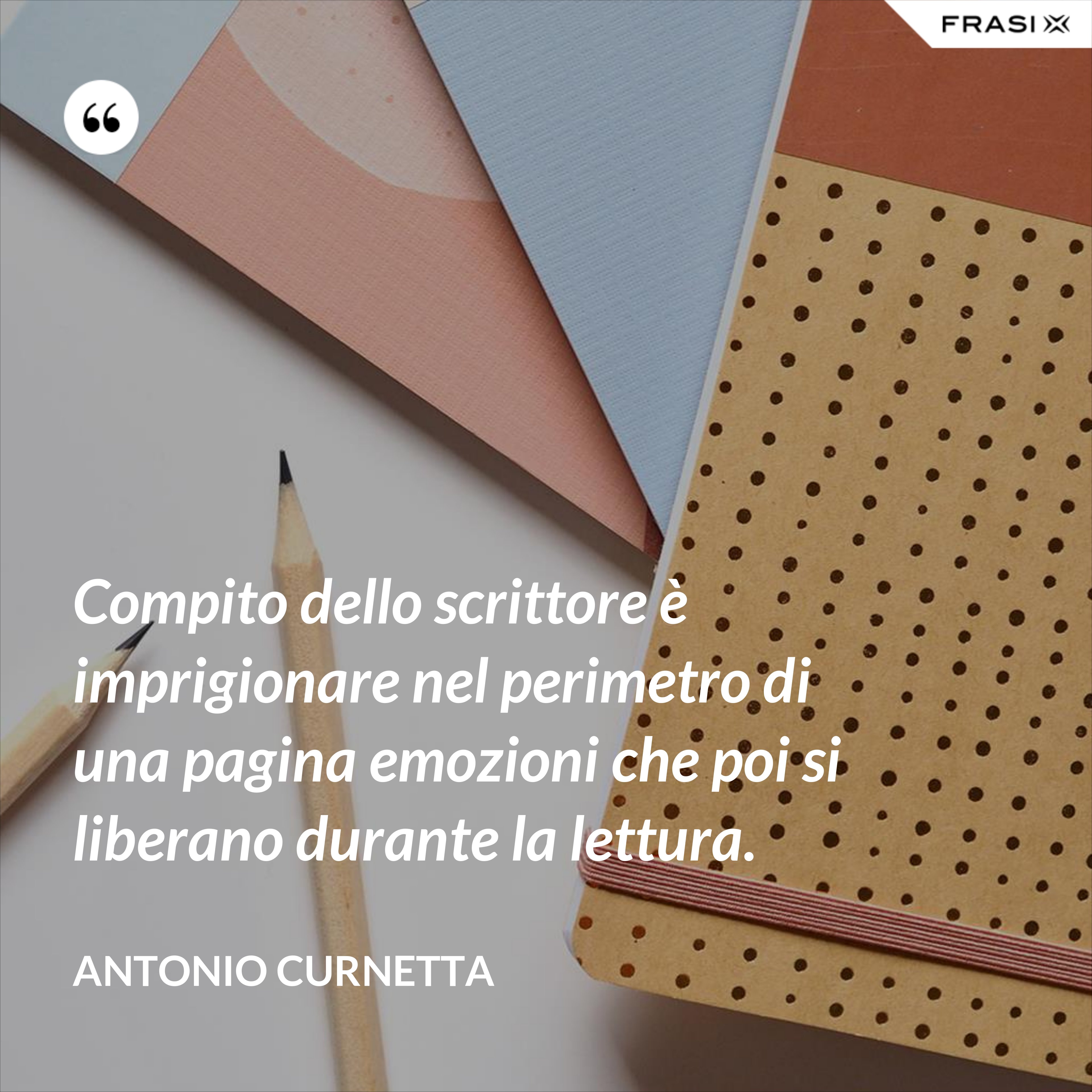 Compito dello scrittore è imprigionare nel perimetro di una pagina emozioni che poi si liberano durante la lettura. - Antonio Curnetta