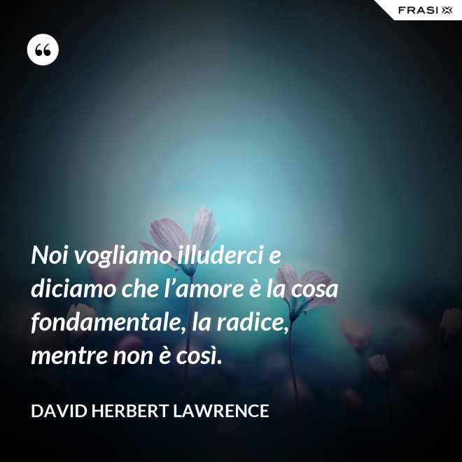 Noi vogliamo illuderci e diciamo che l’amore è la cosa fondamentale, la radice, mentre non è così. - David Herbert Lawrence