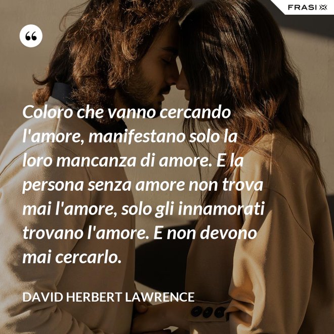 Coloro che vanno cercando l'amore, manifestano solo la loro mancanza di amore. E la persona senza amore non trova mai l'amore, solo gli innamorati trovano l'amore. E non devono mai cercarlo. - David Herbert Lawrence