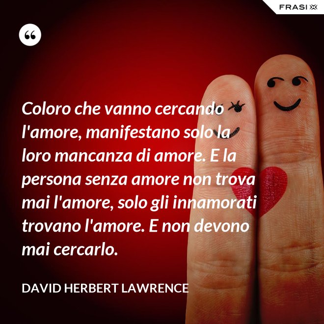 Coloro che vanno cercando l'amore, manifestano solo la loro mancanza di amore. E la persona senza amore non trova mai l'amore, solo gli innamorati trovano l'amore. E non devono mai cercarlo. - David Herbert Lawrence