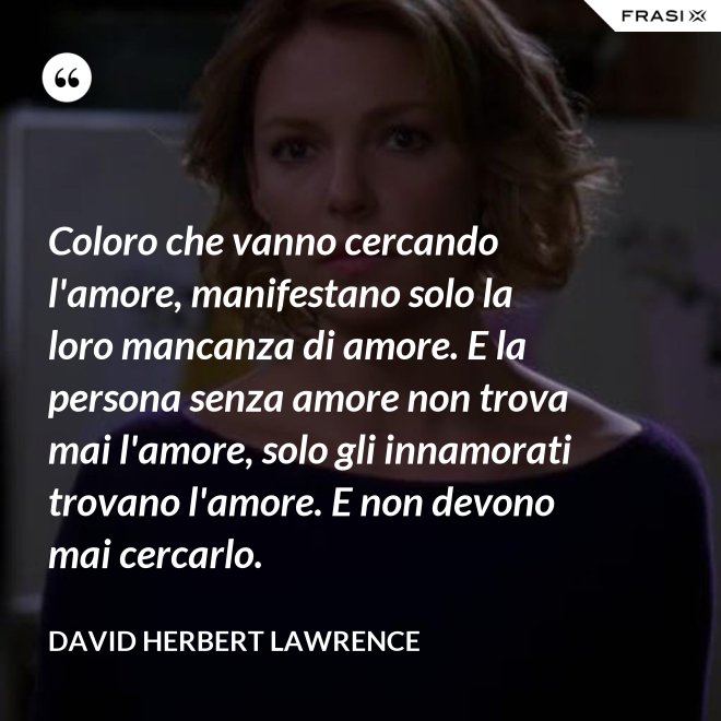 Coloro che vanno cercando l'amore, manifestano solo la loro mancanza di amore. E la persona senza amore non trova mai l'amore, solo gli innamorati trovano l'amore. E non devono mai cercarlo. - David Herbert Lawrence