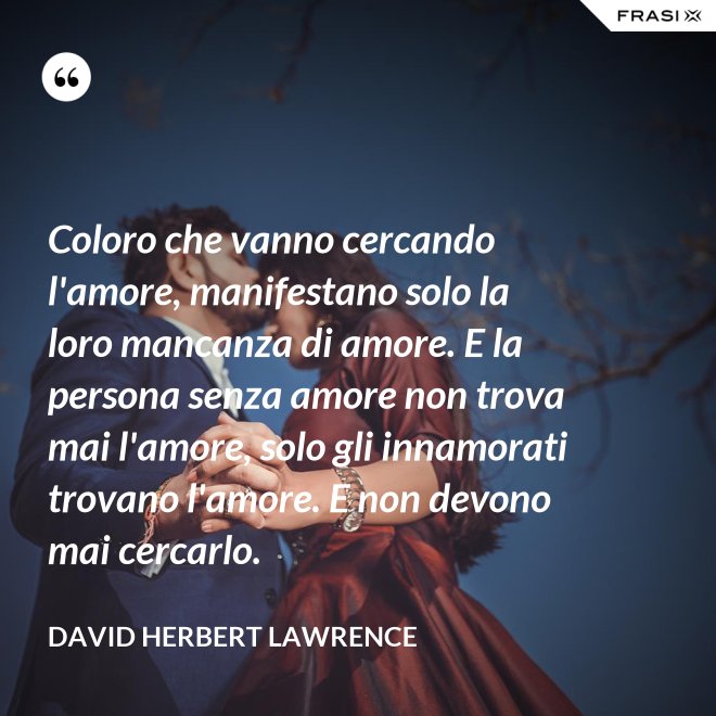 Coloro che vanno cercando l'amore, manifestano solo la loro mancanza di amore. E la persona senza amore non trova mai l'amore, solo gli innamorati trovano l'amore. E non devono mai cercarlo. - David Herbert Lawrence