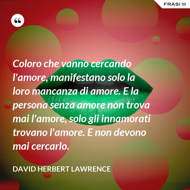Coloro che vanno cercando l'amore, manifestano solo la loro mancanza di amore. E la persona senza amore non trova mai l'amore, solo gli innamorati trovano l'amore. E non devono mai cercarlo. - David Herbert Lawrence