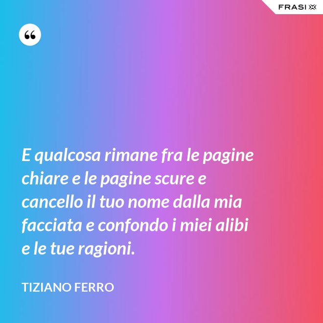 E qualcosa rimane fra le pagine chiare e le pagine scure e cancello il tuo nome dalla mia facciata e confondo i miei alibi e le tue ragioni. - Tiziano Ferro