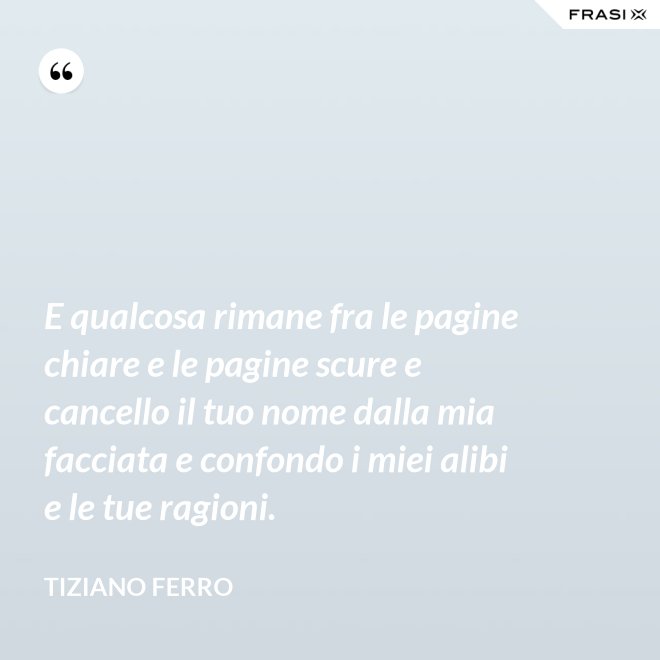 E qualcosa rimane fra le pagine chiare e le pagine scure e cancello il tuo nome dalla mia facciata e confondo i miei alibi e le tue ragioni. - Tiziano Ferro