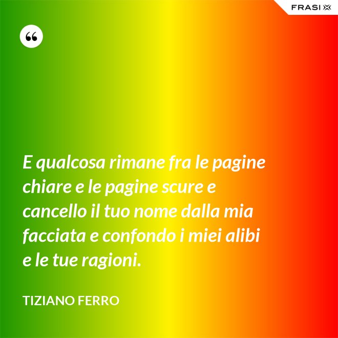 E qualcosa rimane fra le pagine chiare e le pagine scure e cancello il tuo nome dalla mia facciata e confondo i miei alibi e le tue ragioni. - Tiziano Ferro