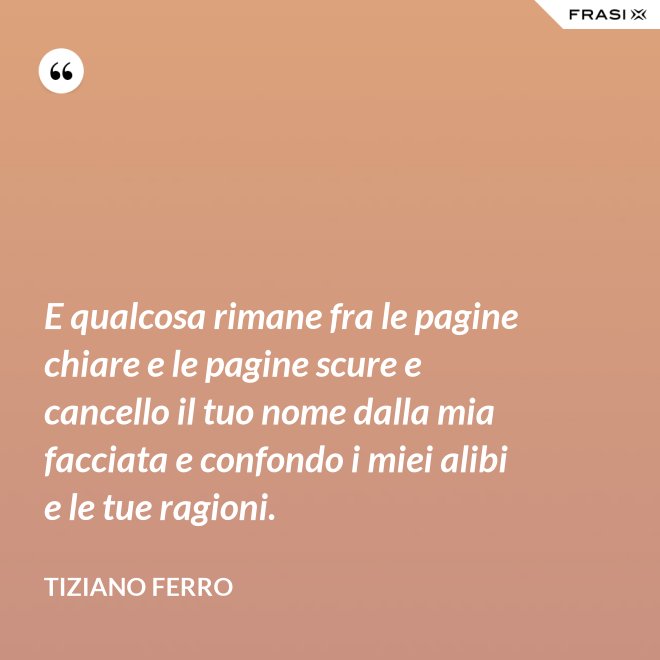 E qualcosa rimane fra le pagine chiare e le pagine scure e cancello il tuo nome dalla mia facciata e confondo i miei alibi e le tue ragioni. - Tiziano Ferro