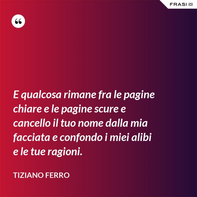 E qualcosa rimane fra le pagine chiare e le pagine scure e cancello il tuo nome dalla mia facciata e confondo i miei alibi e le tue ragioni. - Tiziano Ferro
