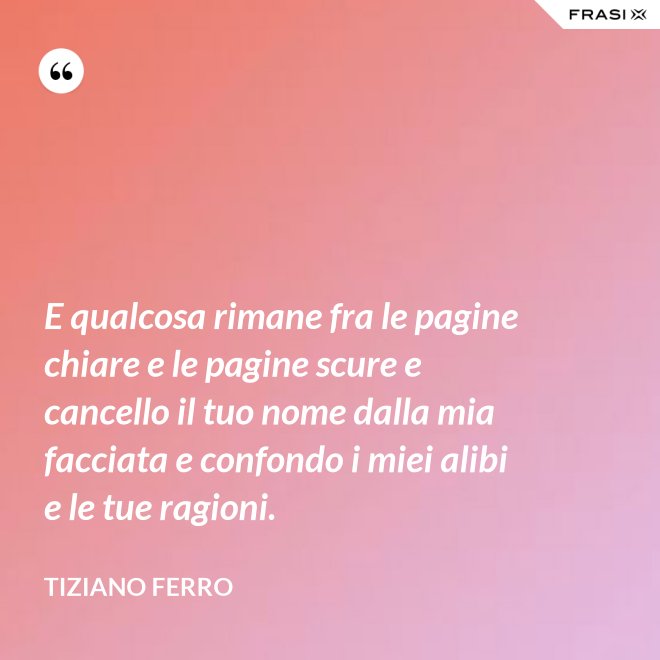 E qualcosa rimane fra le pagine chiare e le pagine scure e cancello il tuo nome dalla mia facciata e confondo i miei alibi e le tue ragioni. - Tiziano Ferro