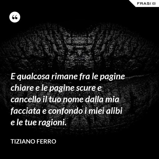 E qualcosa rimane fra le pagine chiare e le pagine scure e cancello il tuo nome dalla mia facciata e confondo i miei alibi e le tue ragioni. - Tiziano Ferro