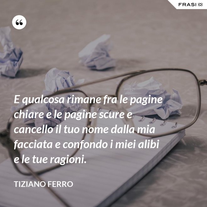 E qualcosa rimane fra le pagine chiare e le pagine scure e cancello il tuo nome dalla mia facciata e confondo i miei alibi e le tue ragioni. - Tiziano Ferro