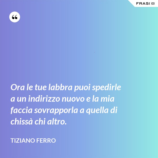 Ora le tue labbra puoi spedirle a un indirizzo nuovo e la mia faccia sovrapporla a quella di chissà chi altro. - Tiziano Ferro