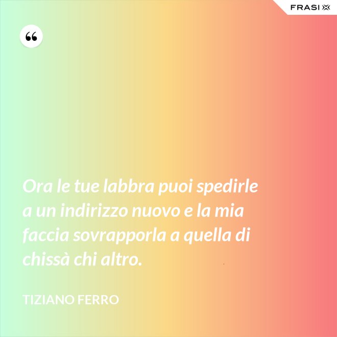 Ora le tue labbra puoi spedirle a un indirizzo nuovo e la mia faccia sovrapporla a quella di chissà chi altro. - Tiziano Ferro