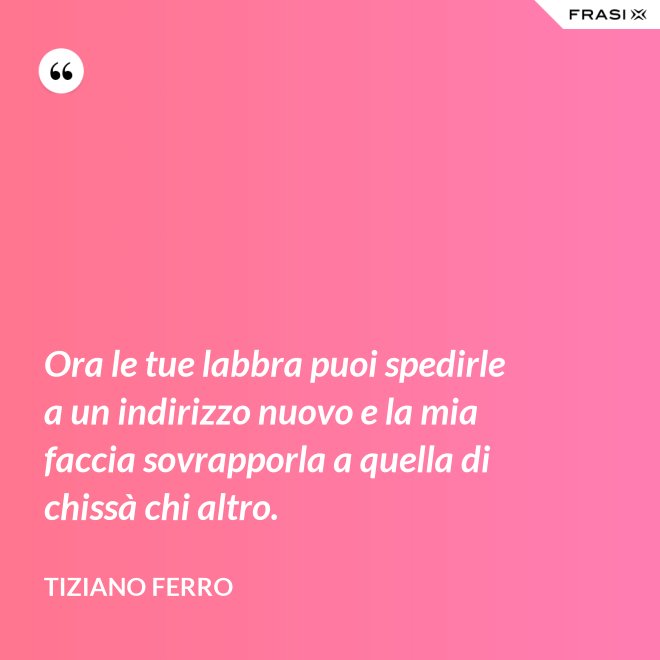 Ora le tue labbra puoi spedirle a un indirizzo nuovo e la mia faccia sovrapporla a quella di chissà chi altro. - Tiziano Ferro