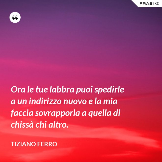 Ora le tue labbra puoi spedirle a un indirizzo nuovo e la mia faccia sovrapporla a quella di chissà chi altro. - Tiziano Ferro