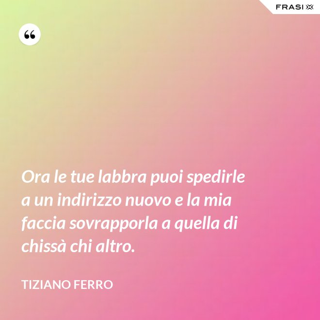 Ora le tue labbra puoi spedirle a un indirizzo nuovo e la mia faccia sovrapporla a quella di chissà chi altro. - Tiziano Ferro