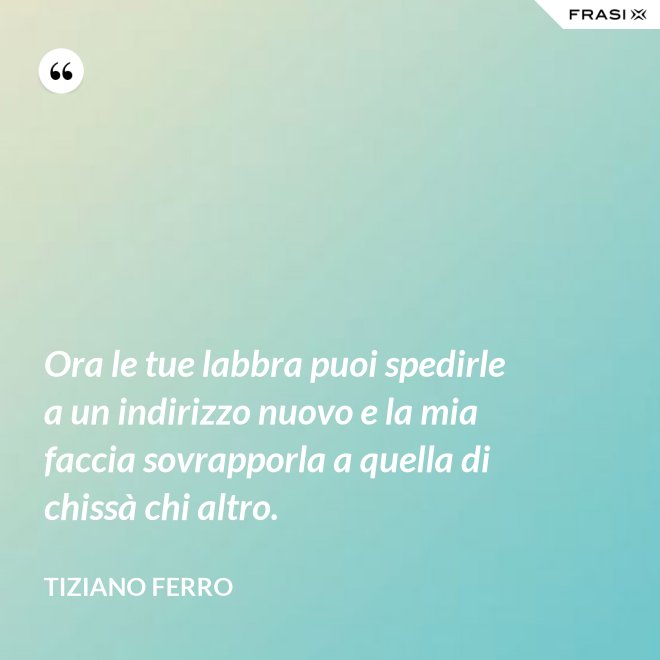 Ora le tue labbra puoi spedirle a un indirizzo nuovo e la mia faccia sovrapporla a quella di chissà chi altro. - Tiziano Ferro