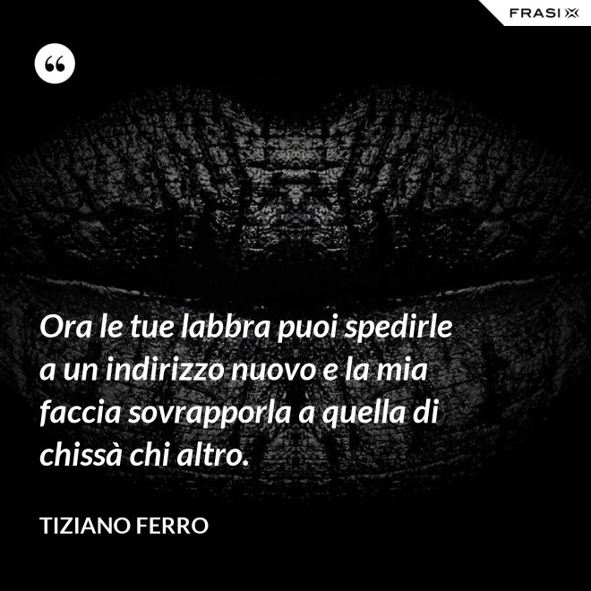 Ora le tue labbra puoi spedirle a un indirizzo nuovo e la mia faccia sovrapporla a quella di chissà chi altro. - Tiziano Ferro