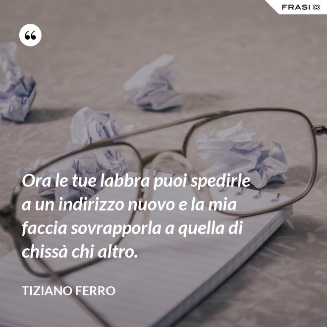Ora le tue labbra puoi spedirle a un indirizzo nuovo e la mia faccia sovrapporla a quella di chissà chi altro. - Tiziano Ferro