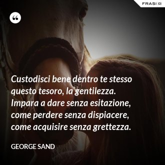 Custodisci bene dentro te stesso questo tesoro, la gentilezza. Impara a dare senza esitazione, come perdere senza dispiacere, come acquisire senza grettezza. - George Sand
