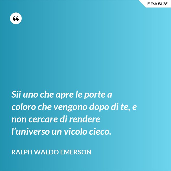 Sii uno che apre le porte a coloro che vengono dopo di te, e non cercare di rendere l’universo un vicolo cieco. - Ralph Waldo Emerson