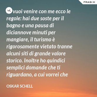 Se vuoi venire con me ecco le regole: hai due soste per il bagno e una pausa di diciannove minuti per mangiare, il turismo è rigorosamente vietato tranne alcuni siti di grande valore storico. Inoltre ho quindici semplici domande che ti riguardano, a cui vorrei che rispondessi. Andiamo! - Oskar Schell