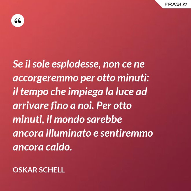 Se il sole esplodesse, non ce ne accorgeremmo per otto minuti: il tempo che impiega la luce ad arrivare fino a noi. Per otto minuti, il mondo sarebbe ancora illuminato e sentiremmo ancora caldo. - Oskar Schell