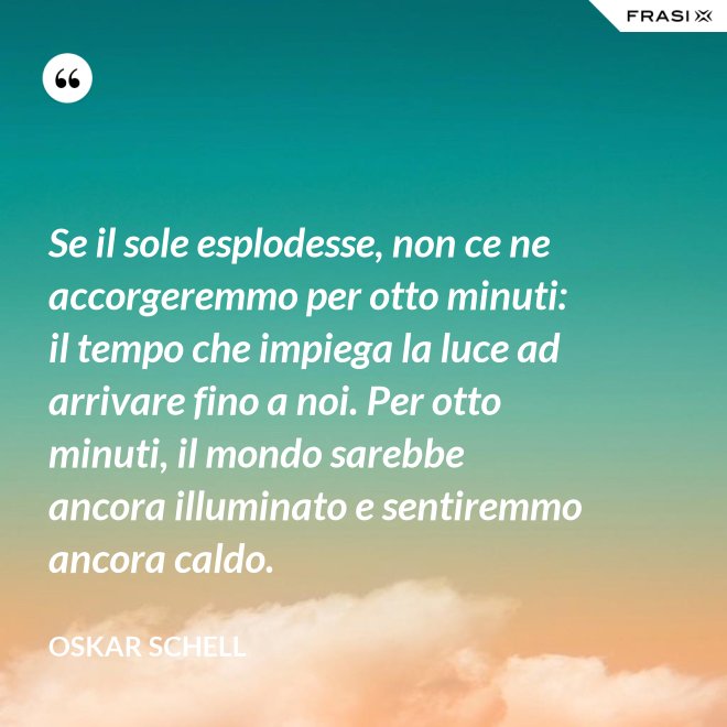 Se il sole esplodesse, non ce ne accorgeremmo per otto minuti: il tempo che impiega la luce ad arrivare fino a noi. Per otto minuti, il mondo sarebbe ancora illuminato e sentiremmo ancora caldo. - Oskar Schell