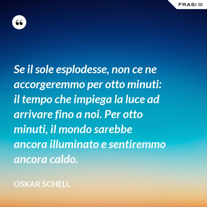 Se il sole esplodesse, non ce ne accorgeremmo per otto minuti: il tempo che impiega la luce ad arrivare fino a noi. Per otto minuti, il mondo sarebbe ancora illuminato e sentiremmo ancora caldo. - Oskar Schell