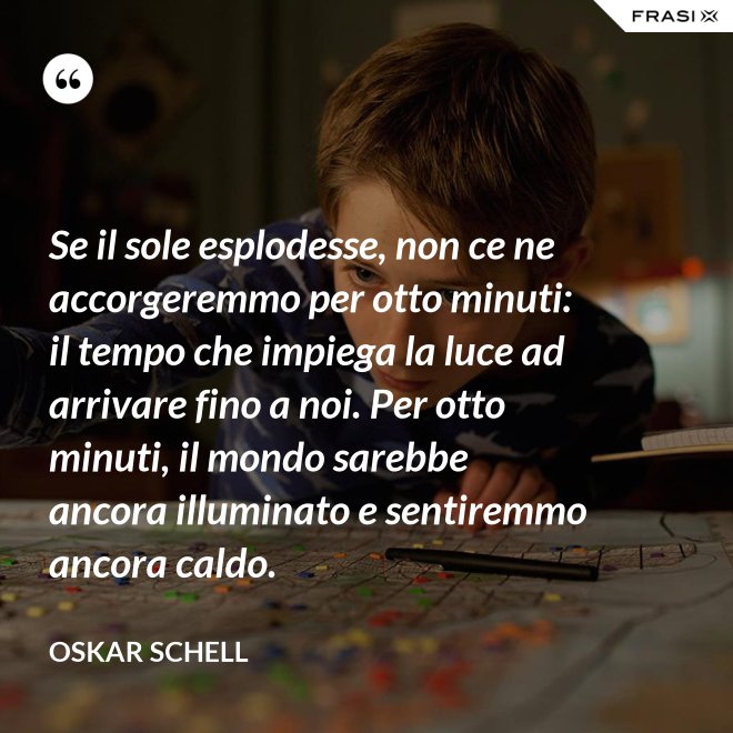 Se il sole esplodesse, non ce ne accorgeremmo per otto minuti: il tempo che impiega la luce ad arrivare fino a noi. Per otto minuti, il mondo sarebbe ancora illuminato e sentiremmo ancora caldo. - Oskar Schell