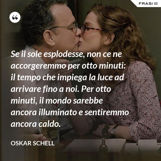 Se il sole esplodesse, non ce ne accorgeremmo per otto minuti: il tempo che impiega la luce ad arrivare fino a noi. Per otto minuti, il mondo sarebbe ancora illuminato e sentiremmo ancora caldo. - Oskar Schell
