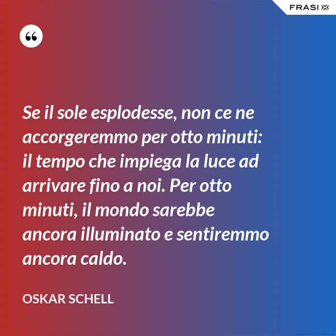 Se il sole esplodesse, non ce ne accorgeremmo per otto minuti: il tempo che impiega la luce ad arrivare fino a noi. Per otto minuti, il mondo sarebbe ancora illuminato e sentiremmo ancora caldo. - Oskar Schell