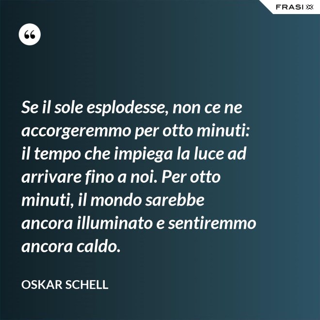 Se il sole esplodesse, non ce ne accorgeremmo per otto minuti: il tempo che impiega la luce ad arrivare fino a noi. Per otto minuti, il mondo sarebbe ancora illuminato e sentiremmo ancora caldo. - Oskar Schell