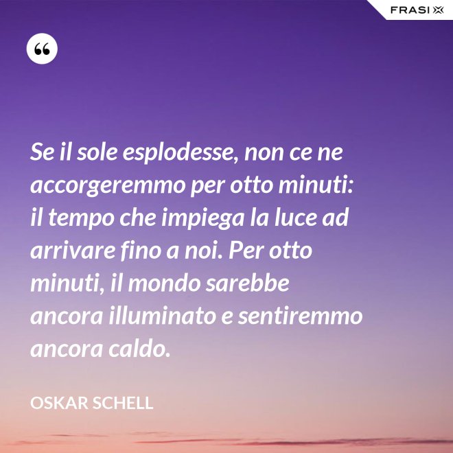 Se il sole esplodesse, non ce ne accorgeremmo per otto minuti: il tempo che impiega la luce ad arrivare fino a noi. Per otto minuti, il mondo sarebbe ancora illuminato e sentiremmo ancora caldo. - Oskar Schell