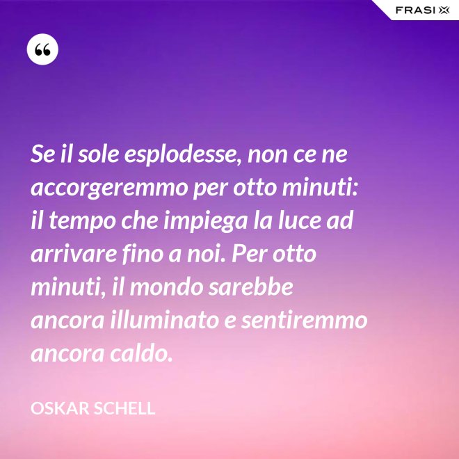 Se il sole esplodesse, non ce ne accorgeremmo per otto minuti: il tempo che impiega la luce ad arrivare fino a noi. Per otto minuti, il mondo sarebbe ancora illuminato e sentiremmo ancora caldo. - Oskar Schell