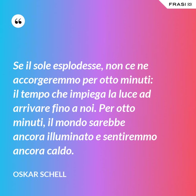 Se il sole esplodesse, non ce ne accorgeremmo per otto minuti: il tempo che impiega la luce ad arrivare fino a noi. Per otto minuti, il mondo sarebbe ancora illuminato e sentiremmo ancora caldo. - Oskar Schell
