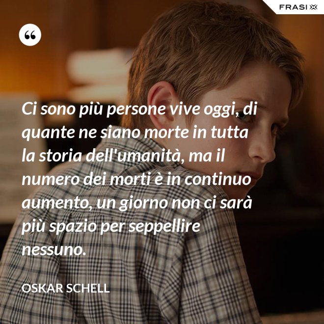 Ci sono più persone vive oggi, di quante ne siano morte in tutta la storia dell'umanità, ma il numero dei morti è in continuo aumento, un giorno non ci sarà più spazio per seppellire nessuno. - Oskar Schell
