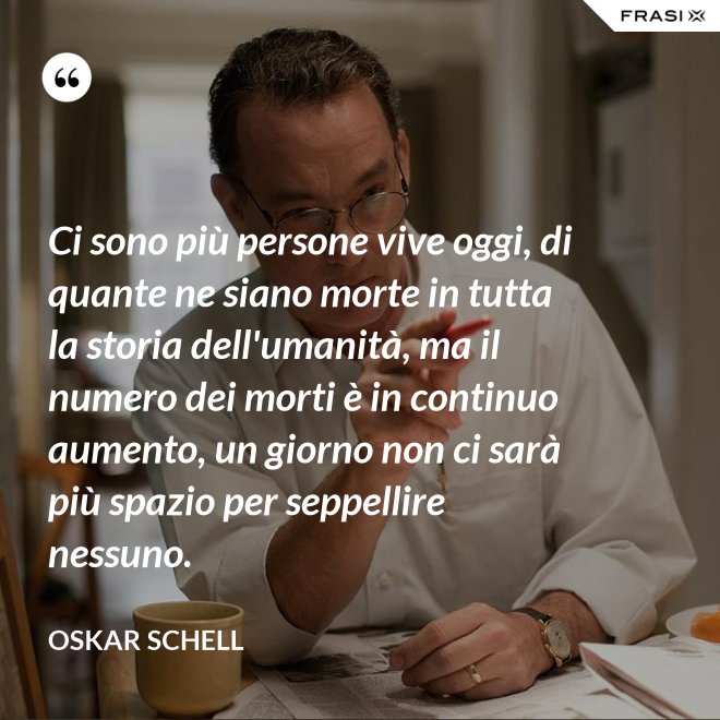 Ci sono più persone vive oggi, di quante ne siano morte in tutta la storia dell'umanità, ma il numero dei morti è in continuo aumento, un giorno non ci sarà più spazio per seppellire nessuno. - Oskar Schell