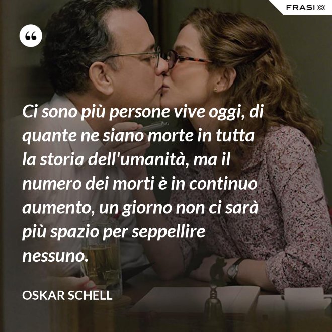 Ci sono più persone vive oggi, di quante ne siano morte in tutta la storia dell'umanità, ma il numero dei morti è in continuo aumento, un giorno non ci sarà più spazio per seppellire nessuno. - Oskar Schell