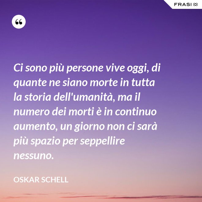 Ci sono più persone vive oggi, di quante ne siano morte in tutta la storia dell'umanità, ma il numero dei morti è in continuo aumento, un giorno non ci sarà più spazio per seppellire nessuno. - Oskar Schell