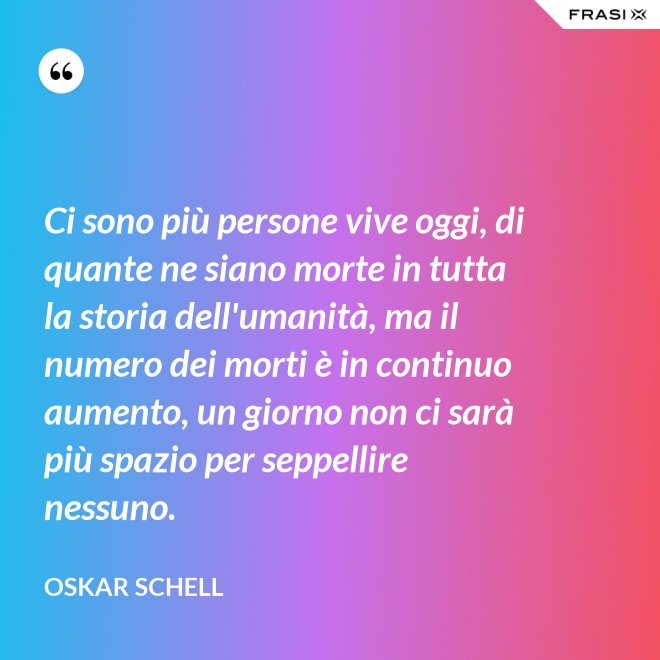 Ci sono più persone vive oggi, di quante ne siano morte in tutta la storia dell'umanità, ma il numero dei morti è in continuo aumento, un giorno non ci sarà più spazio per seppellire nessuno. - Oskar Schell