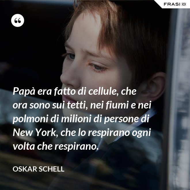 Papà era fatto di cellule, che ora sono sui tetti, nei fiumi e nei polmoni di milioni di persone di New York, che lo respirano ogni volta che respirano. - Oskar Schell