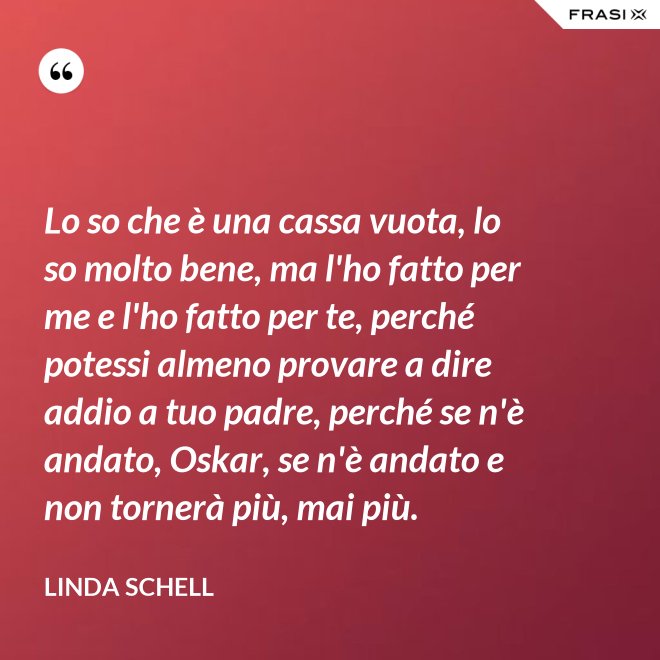 Lo so che è una cassa vuota, lo so molto bene, ma l'ho fatto per me e l'ho fatto per te, perché potessi almeno provare a dire addio a tuo padre, perché se n'è andato, Oskar, se n'è andato e non tornerà più, mai più. - Linda Schell