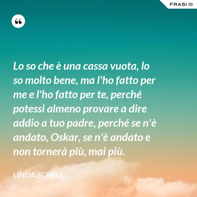Lo so che è una cassa vuota, lo so molto bene, ma l'ho fatto per me e l'ho fatto per te, perché potessi almeno provare a dire addio a tuo padre, perché se n'è andato, Oskar, se n'è andato e non tornerà più, mai più. - Linda Schell