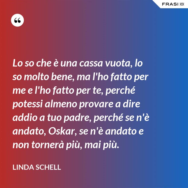 Lo so che è una cassa vuota, lo so molto bene, ma l'ho fatto per me e l'ho fatto per te, perché potessi almeno provare a dire addio a tuo padre, perché se n'è andato, Oskar, se n'è andato e non tornerà più, mai più. - Linda Schell