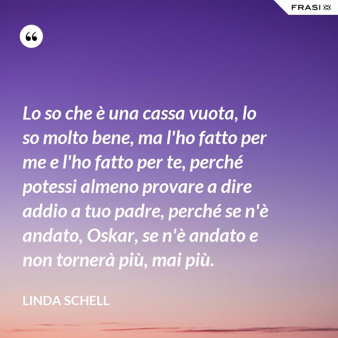Lo so che è una cassa vuota, lo so molto bene, ma l'ho fatto per me e l'ho fatto per te, perché potessi almeno provare a dire addio a tuo padre, perché se n'è andato, Oskar, se n'è andato e non tornerà più, mai più. - Linda Schell