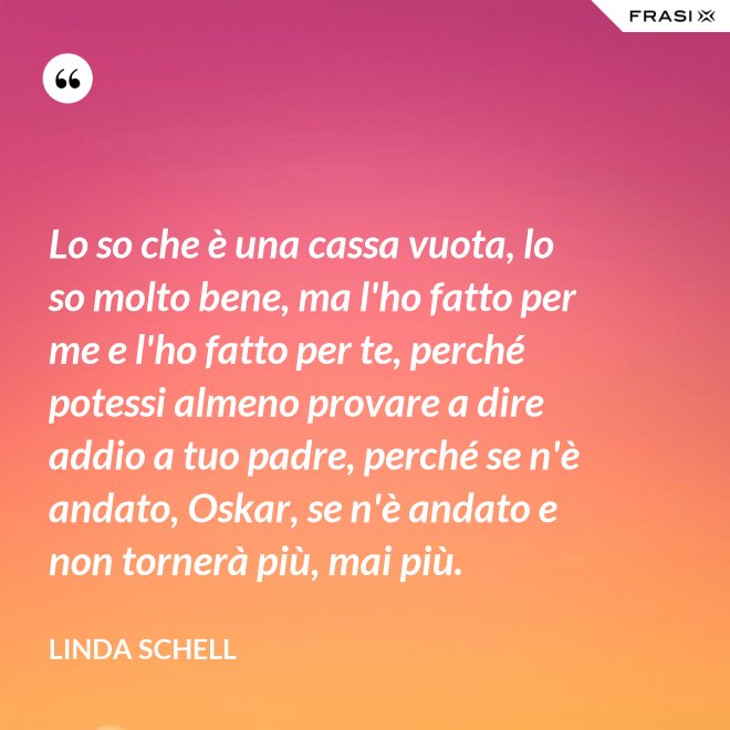 Lo so che è una cassa vuota, lo so molto bene, ma l'ho fatto per me e l'ho fatto per te, perché potessi almeno provare a dire addio a tuo padre, perché se n'è andato, Oskar, se n'è andato e non tornerà più, mai più. - Linda Schell