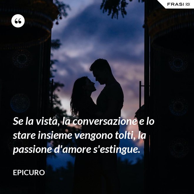 Se la vista, la conversazione e lo stare insieme vengono tolti, la passione d'amore s'estingue. - Epicuro