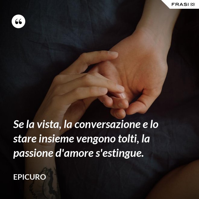 Se la vista, la conversazione e lo stare insieme vengono tolti, la passione d'amore s'estingue. - Epicuro