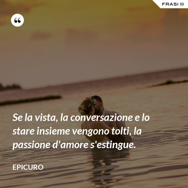 Se la vista, la conversazione e lo stare insieme vengono tolti, la passione d'amore s'estingue. - Epicuro